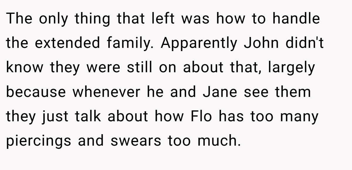The only thing that left was how to handle the extended family. Apparently John didn't know they were still on about that, largely because whenever he and Jane see them they just talk about how Flo has too many piercings and swears too much.