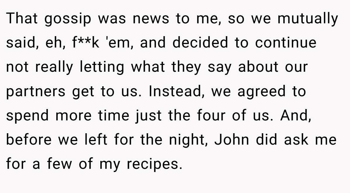 That gossip was news to me, so we mutually said, eh, f**k 'em, and decided to continue not really letting what they say about our partners get to us. Instead, we agreed to spend more time just the four of us. And, before we left for the night, John did ask me for a few of my recipes.
