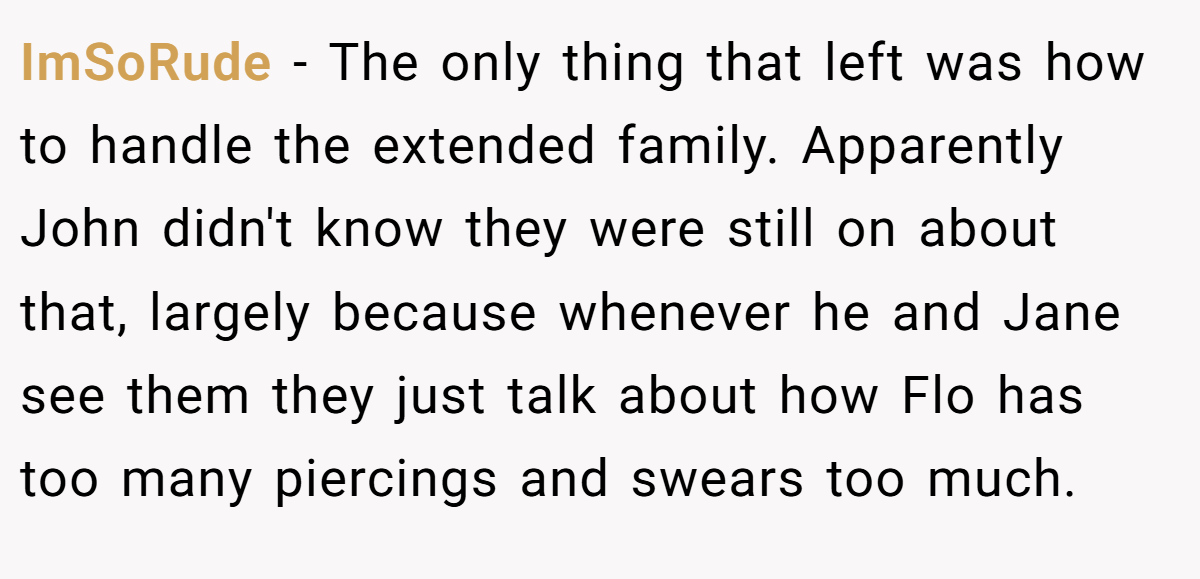 ImSoRude − The only thing that left was how to handle the extended family. Apparently John didn't know they were still on about that, largely because whenever he and Jane see them they just talk about how Flo has too many piercings and swears too much.