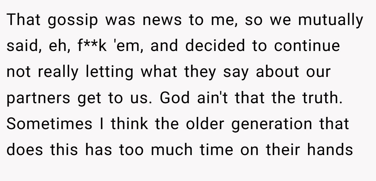 That gossip was news to me, so we mutually said, eh, f**k 'em, and decided to continue not really letting what they say about our partners get to us. God ain't that the truth. Sometimes I think the older generation that does this has too much time on their hands