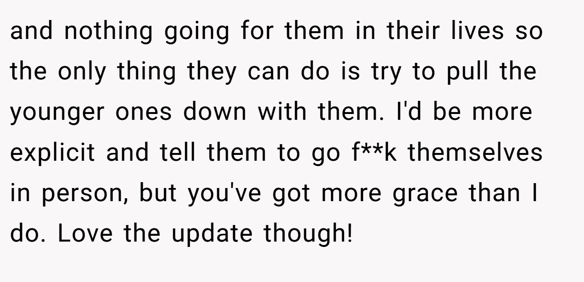 and nothing going for them in their lives so the only thing they can do is try to pull the younger ones down with them. I'd be more explicit and tell them to go f**k themselves in person, but you've got more grace than I do. Love the update though!