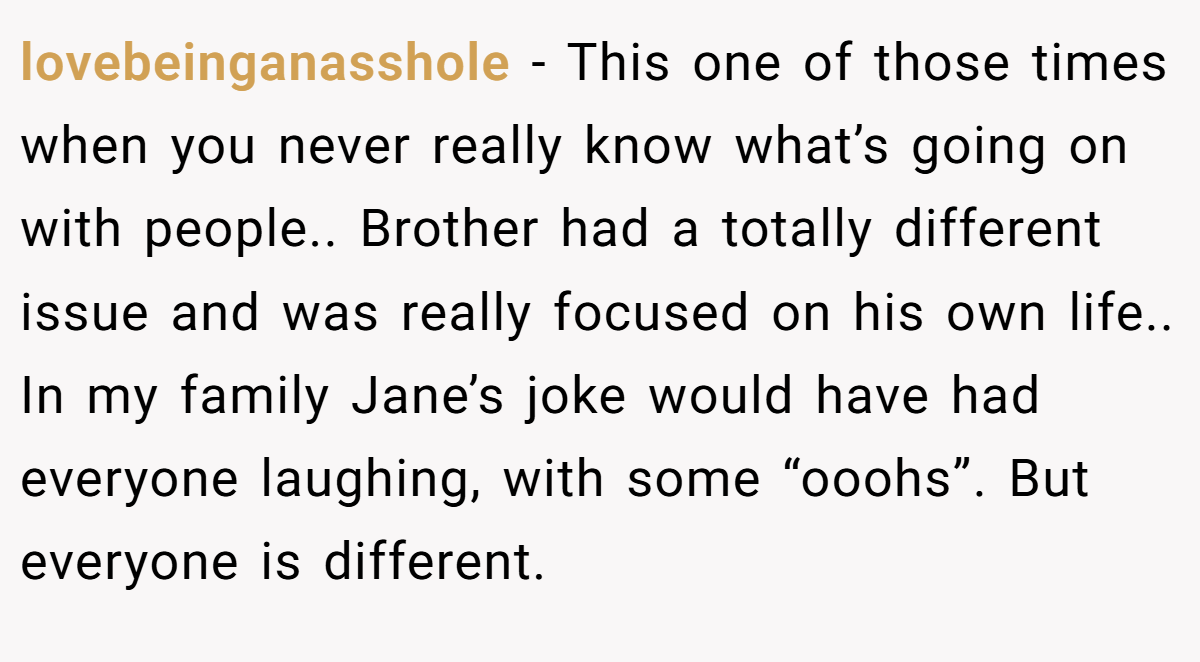 lovebeinganasshole − This one of those times when you never really know what’s going on with people.. Brother had a totally different issue and was really focused on his own life.. In my family Jane’s joke would have had everyone laughing, with some “ooohs”. But everyone is different.