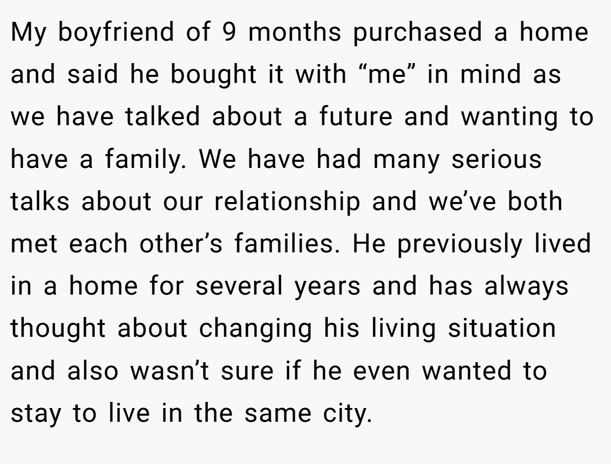 My boyfriend of 9 months purchased a home and said he bought it with “me” in mind as we have talked about a future and wanting to have a family. We have had many serious talks about our relationship and we’ve both met each other’s families. He previously lived in a home for several years and has always thought about changing his living situation and also wasn’t sure if he even wanted to stay to live in the same city.