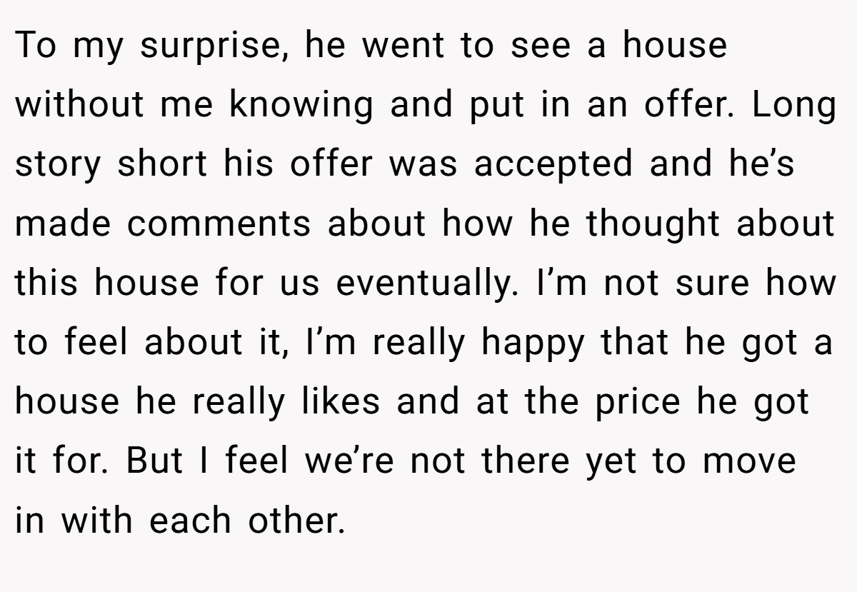 To my surprise, he went to see a house without me knowing and put in an offer. Long story short his offer was accepted and he’s made comments about how he thought about this house for us eventually. I’m not sure how to feel about it, I’m really happy that he got a house he really likes and at the price he got it for. But I feel we’re not there yet to move in with each other.