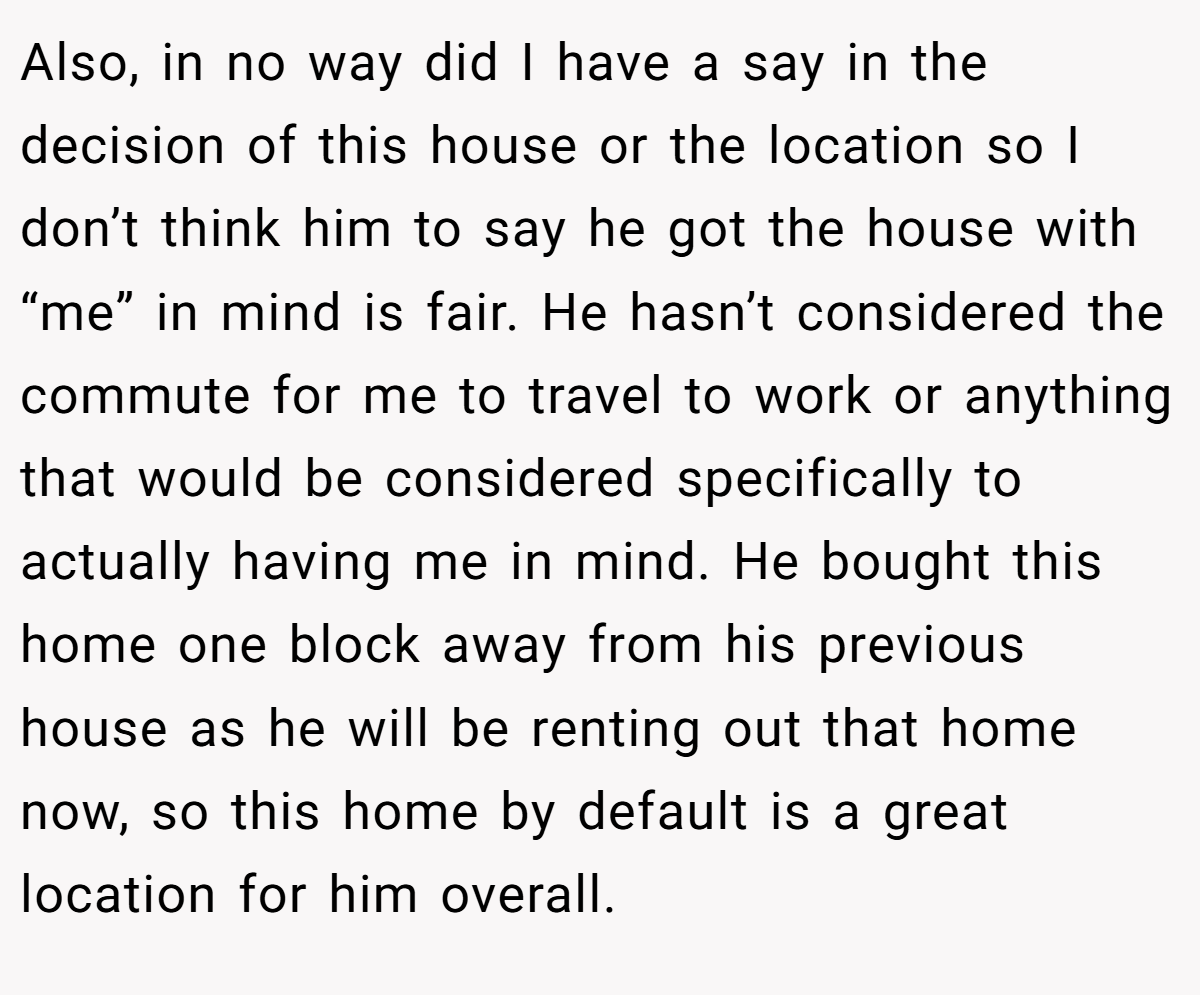 Also, in no way did I have a say in the decision of this house or the location so I don’t think him to say he got the house with “me” in mind is fair. He hasn’t considered the commute for me to travel to work or anything that would be considered specifically to actually having me in mind. He bought this home one block away from his previous house as he will be renting out that home now, so this home by default is a great location for him overall.