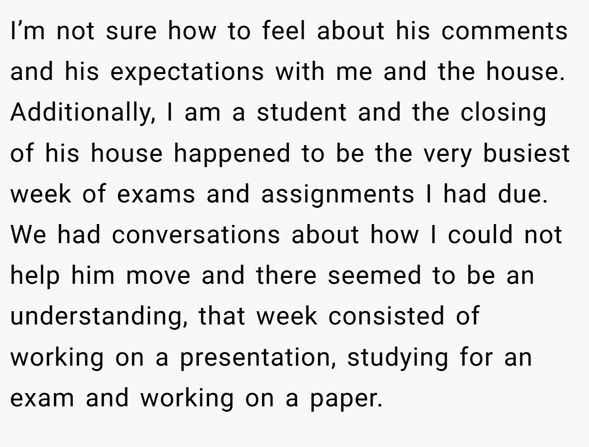 I’m not sure how to feel about his comments and his expectations with me and the house. Additionally, I am a student and the closing of his house happened to be the very busiest week of exams and assignments I had due. We had conversations about how I could not help him move and there seemed to be an understanding, that week consisted of working on a presentation, studying for an exam and working on a paper.
