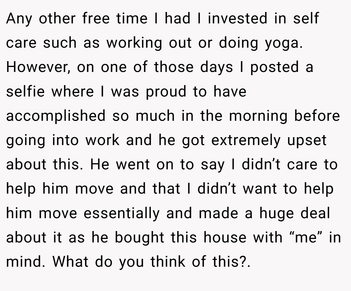 Any other free time I had I invested in self care such as working out or doing yoga. However, on one of those days I posted a selfie where I was proud to have accomplished so much in the morning before going into work and he got extremely upset about this. He went on to say I didn’t care to help him move and that I didn’t want to help him move essentially and made a huge deal about it as he bought this house with “me” in mind. What do you think of this?.