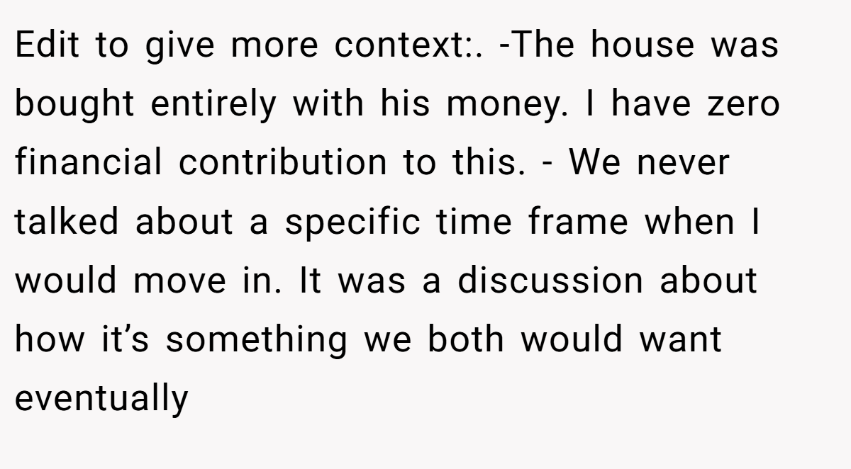 Edit to give more context:. -The house was bought entirely with his money. I have zero financial contribution to this. - We never talked about a specific time frame when I would move in. It was a discussion about how it’s something we both would want eventually