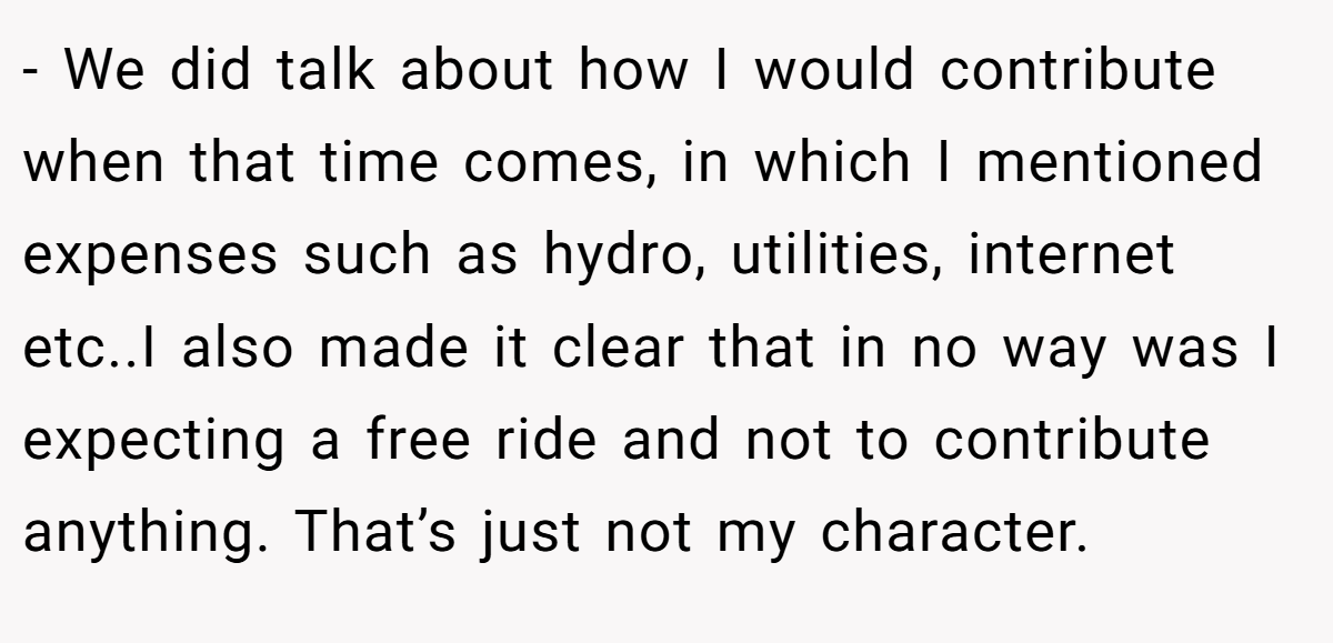 - We did talk about how I would contribute when that time comes, in which I mentioned expenses such as hydro, utilities, internet etc..I also made it clear that in no way was I expecting a free ride and not to contribute anything. That’s just not my character.