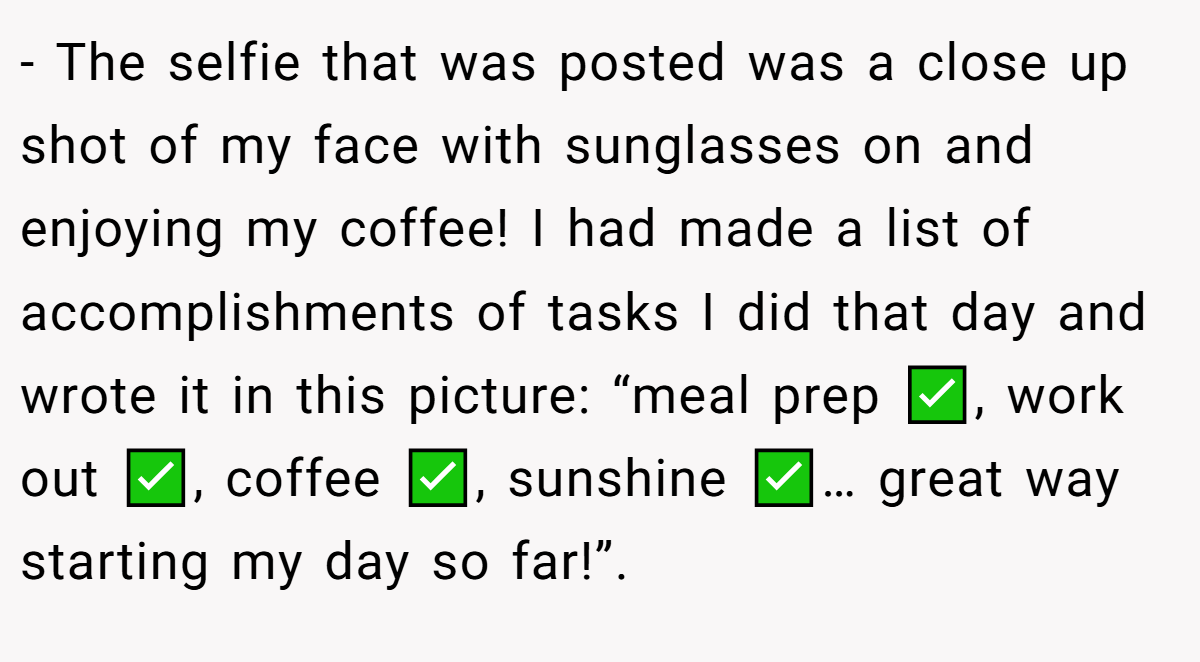 - The selfie that was posted was a close up shot of my face with sunglasses on and enjoying my coffee! I had made a list of accomplishments of tasks I did that day and wrote it in this picture: “meal prep ✅, work out ✅, coffee ✅, sunshine ✅… great way starting my day so far!”. 