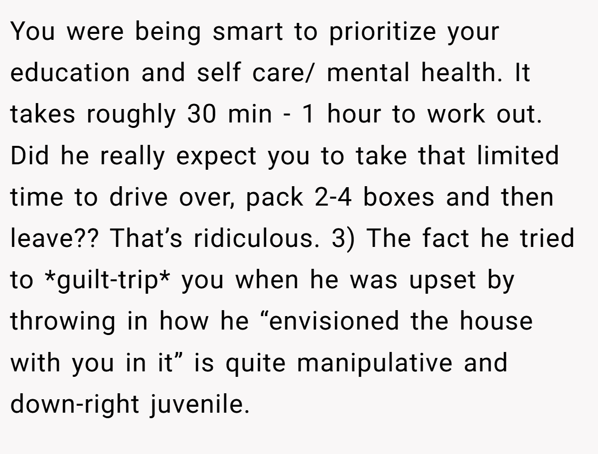 You were being smart to prioritize your education and self care/ mental health. It takes roughly 30 min - 1 hour to work out. Did he really expect you to take that limited time to drive over, pack 2-4 boxes and then leave?? That’s ridiculous. 3) The fact he tried to *guilt-trip* you when he was upset by throwing in how he “envisioned the house with you in it” is quite manipulative and down-right juvenile.