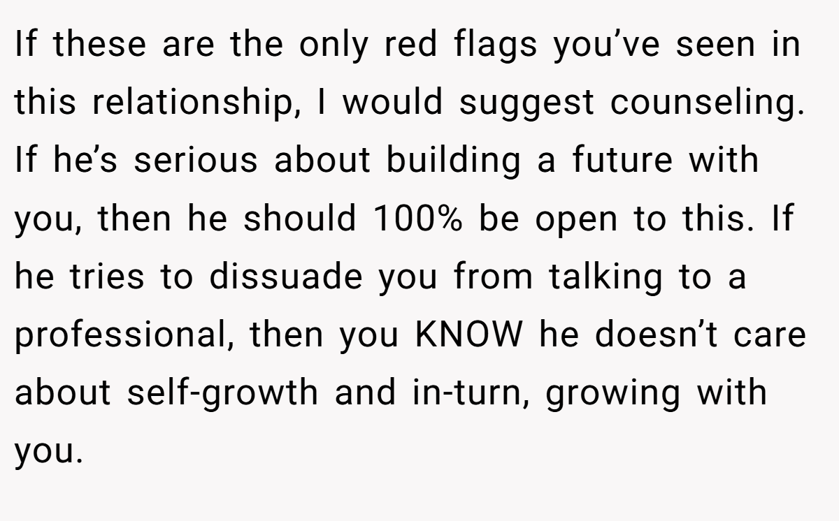 If these are the only red flags you’ve seen in this relationship, I would suggest counseling. If he’s serious about building a future with you, then he should 100% be open to this. If he tries to dissuade you from talking to a professional, then you KNOW he doesn’t care about self-growth and in-turn, growing with you.