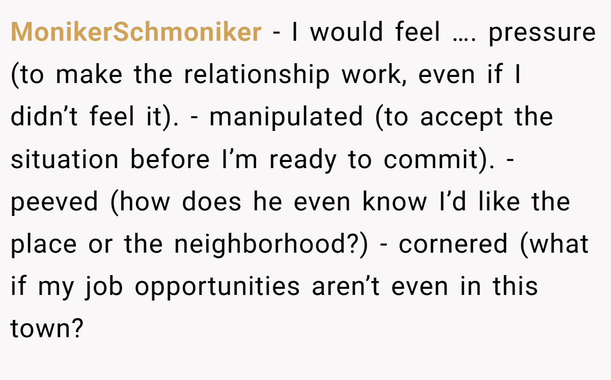 MonikerSchmoniker − I would feel …. pressure (to make the relationship work, even if I didn’t feel it). - manipulated (to accept the situation before I’m ready to commit). - peeved (how does he even know I’d like the place or the neighborhood?) - cornered (what if my job opportunities aren’t even in this town?