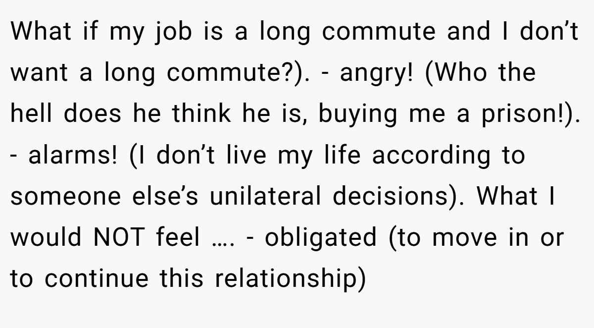 What if my job is a long commute and I don’t want a long commute?). - angry! (Who the hell does he think he is, buying me a prison!). - alarms! (I don’t live my life according to someone else’s unilateral decisions). What I would NOT feel …. - obligated (to move in or to continue this relationship)