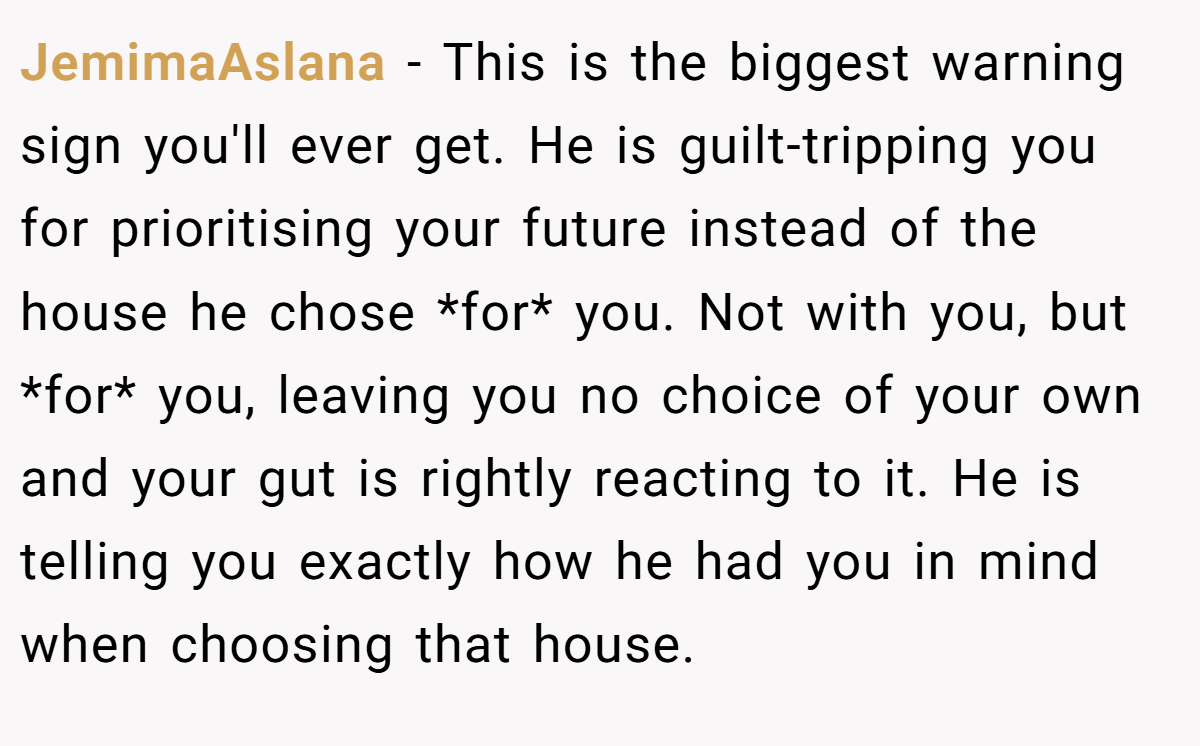 JemimaAslana − This is the biggest warning sign you'll ever get. He is guilt-tripping you for prioritising your future instead of the house he chose *for* you. Not with you, but *for* you, leaving you no choice of your own and your gut is rightly reacting to it. He is telling you exactly how he had you in mind when choosing that house.