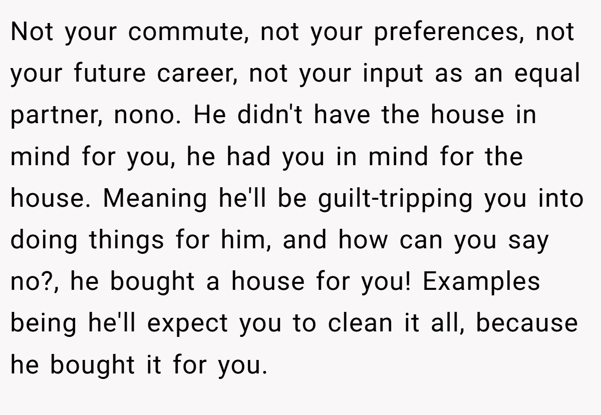 Not your commute, not your preferences, not your future career, not your input as an equal partner, nono. He didn't have the house in mind for you, he had you in mind for the house. Meaning he'll be guilt-tripping you into doing things for him, and how can you say no?, he bought a house for you! Examples being he'll expect you to clean it all, because he bought it for you.