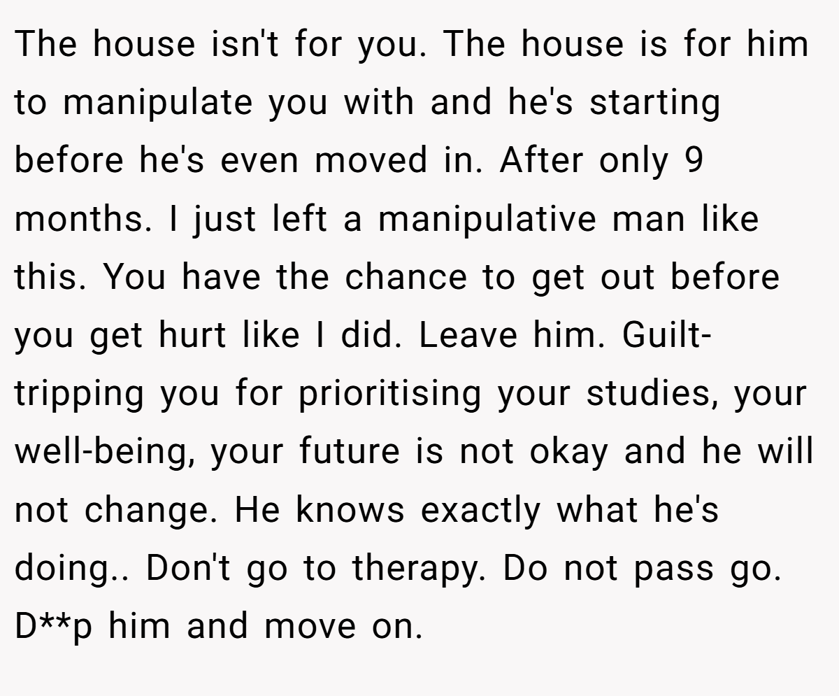 The house isn't for you. The house is for him to manipulate you with and he's starting before he's even moved in. After only 9 months. I just left a manipulative man like this. You have the chance to get out before you get hurt like I did. Leave him. Guilt-tripping you for prioritising your studies, your well-being, your future is not okay and he will not change. He knows exactly what he's doing.. Don't go to therapy. Do not pass go. D**p him and move on.