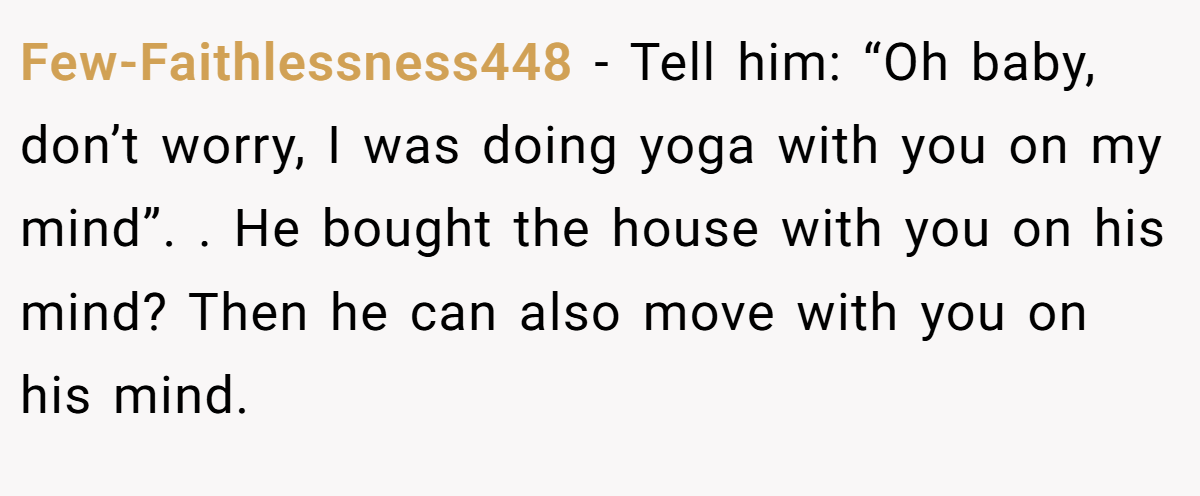 Few-Faithlessness448 − Tell him: “Oh baby, don’t worry, I was doing yoga with you on my mind”. . He bought the house with you on his mind? Then he can also move with you on his mind.