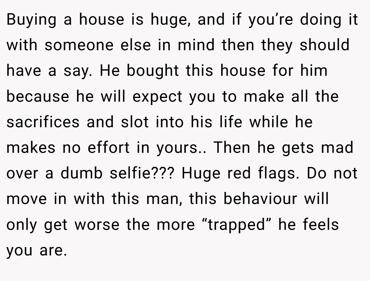 Buying a house is huge, and if you’re doing it with someone else in mind then they should have a say. He bought this house for him because he will expect you to make all the sacrifices and slot into his life while he makes no effort in yours.. Then he gets mad over a dumb selfie??? Huge red flags. Do not move in with this man, this behaviour will only get worse the more “trapped” he feels you are.