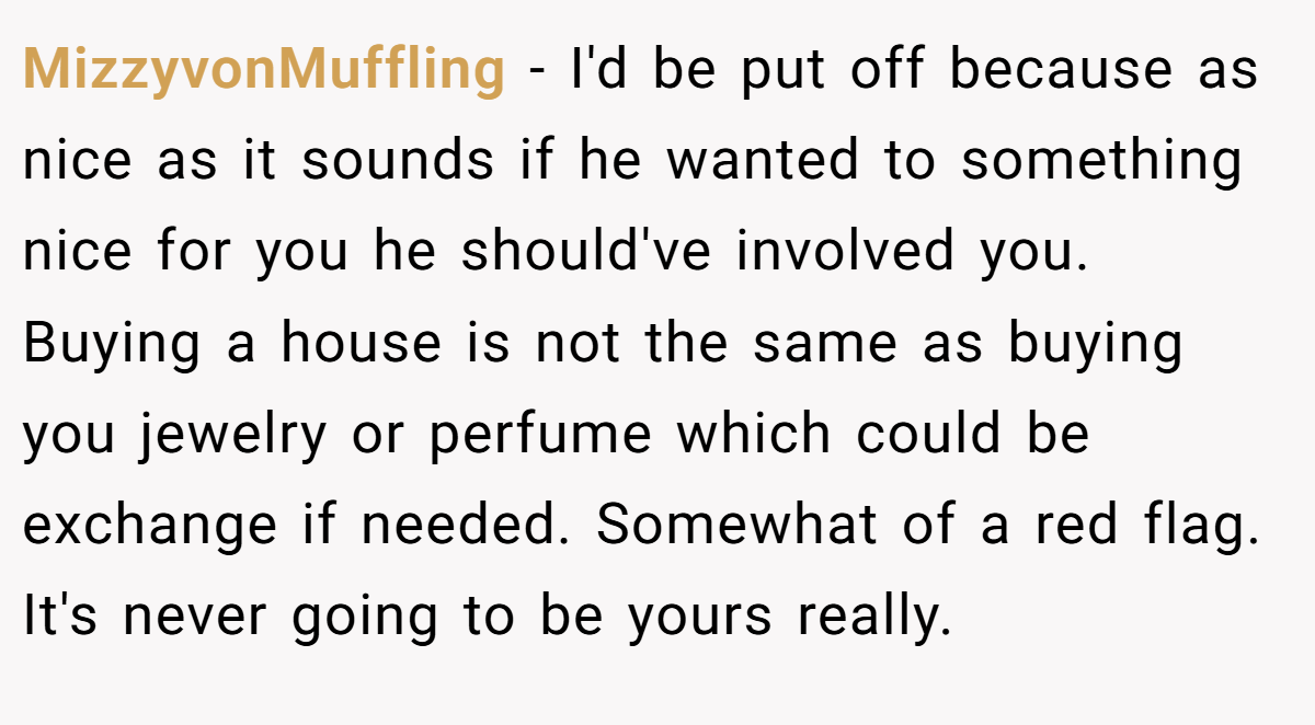 MizzyvonMuffling − I'd be put off because as nice as it sounds if he wanted to something nice for you he should've involved you. Buying a house is not the same as buying you jewelry or perfume which could be exchange if needed. Somewhat of a red flag. It's never going to be yours really.