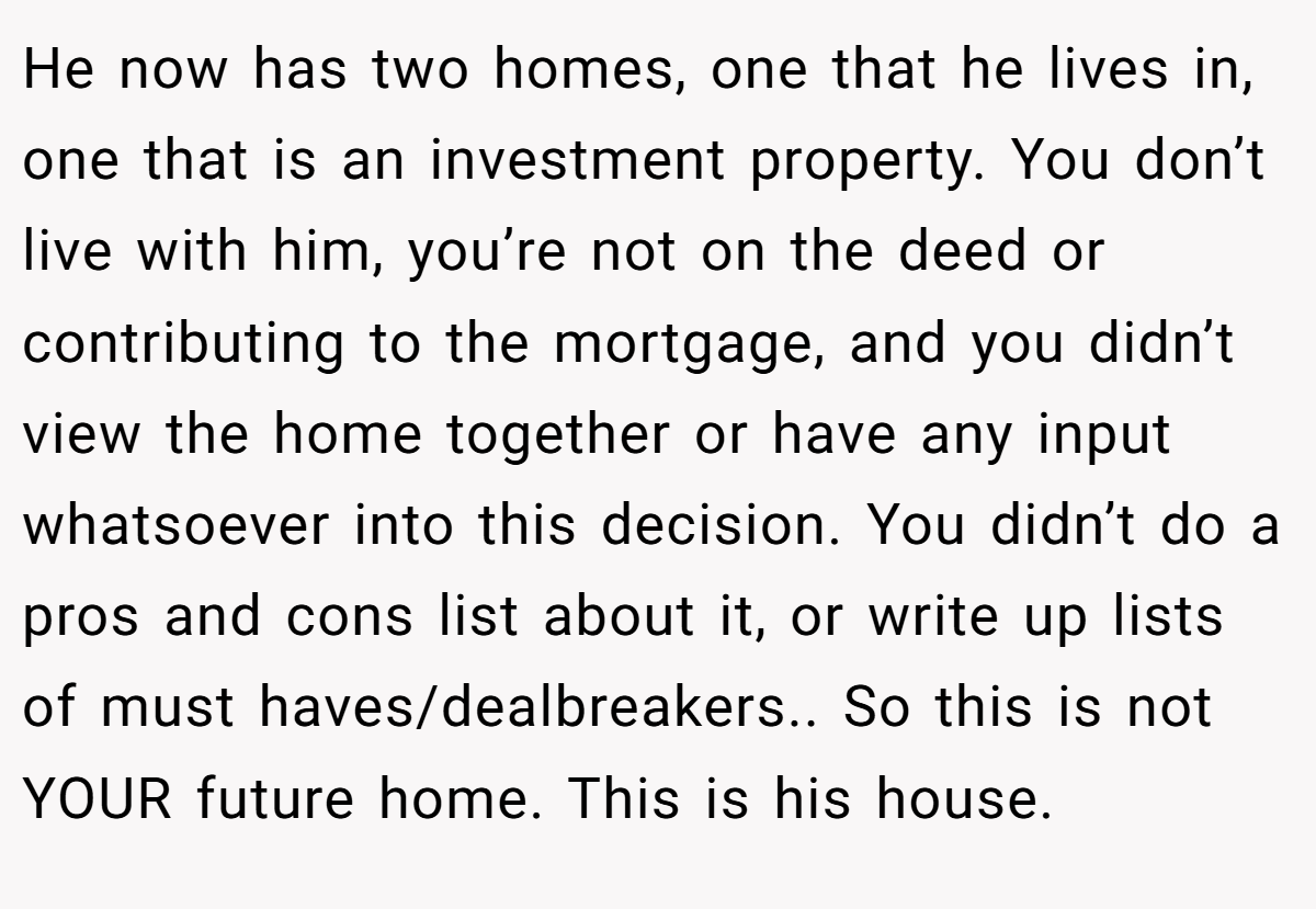 He now has two homes, one that he lives in, one that is an investment property. You don’t live with him, you’re not on the deed or contributing to the mortgage, and you didn’t view the home together or have any input whatsoever into this decision. You didn’t do a pros and cons list about it, or write up lists of must haves/dealbreakers.. So this is not YOUR future home. This is his house.