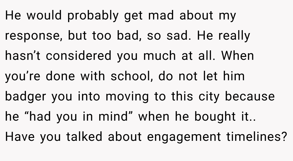 He would probably get mad about my response, but too bad, so sad. He really hasn’t considered you much at all. When you’re done with school, do not let him badger you into moving to this city because he “had you in mind” when he bought it.. Have you talked about engagement timelines?
