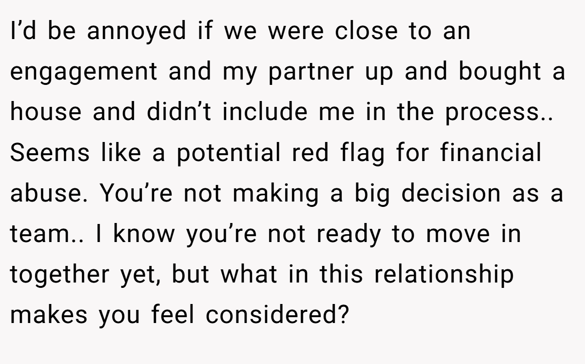 I’d be annoyed if we were close to an engagement and my partner up and bought a house and didn’t include me in the process.. Seems like a potential red flag for financial abuse. You’re not making a big decision as a team.. I know you’re not ready to move in together yet, but what in this relationship makes you feel considered?