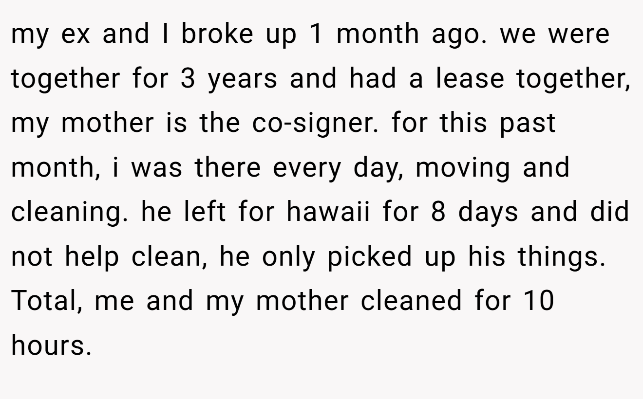 my ex and I broke up 1 month ago. we were together for 3 years and had a lease together, my mother is the co-signer. for this past month, i was there every day, moving and cleaning. he left for hawaii for 8 days and did not help clean, he only picked up his things. Total, me and my mother cleaned for 10 hours.