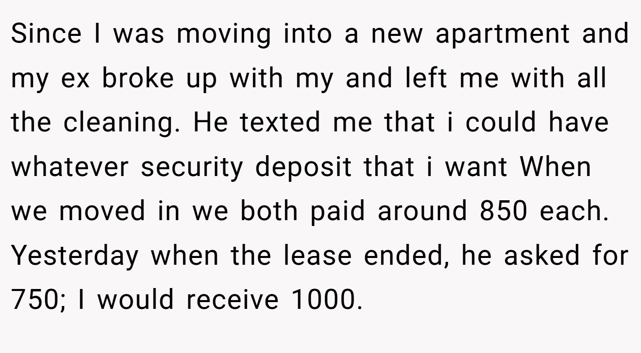 Since I was moving into a new apartment and my ex broke up with my and left me with all the cleaning. He texted me that i could have whatever security deposit that i want When we moved in we both paid around 850 each. Yesterday when the lease ended, he asked for 750; I would receive 1000.
