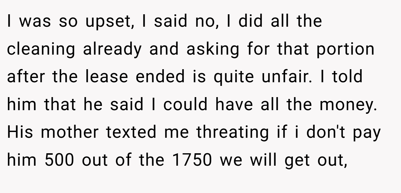 I was so upset, I said no, I did all the cleaning already and asking for that portion after the lease ended is quite unfair. I told him that he said I could have all the money. His mother texted me threating if i don't pay him 500 out of the 1750 we will get out,