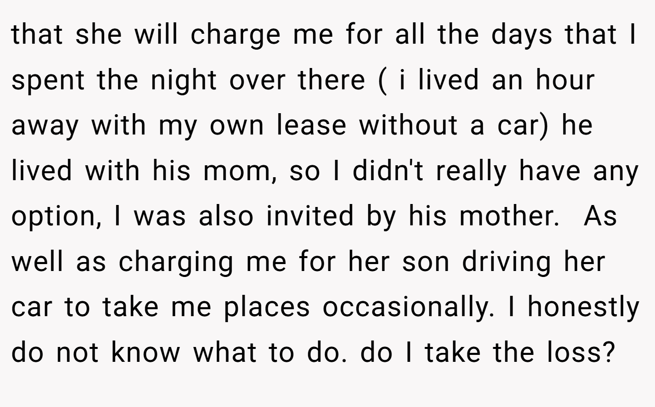 that she will charge me for all the days that I spent the night over there ( i lived an hour away with my own lease without a car) he lived with his mom, so I didn't really have any option, I was also invited by his mother.  As well as charging me for her son driving her car to take me places occasionally. I honestly do not know what to do. do I take the loss?