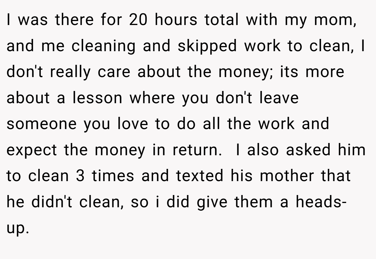 I was there for 20 hours total with my mom, and me cleaning and skipped work to clean, I don't really care about the money; its more about a lesson where you don't leave someone you love to do all the work and expect the money in return.  I also asked him to clean 3 times and texted his mother that he didn't clean, so i did give them a heads-up.