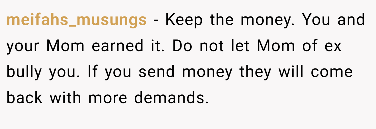 meifahs_musungs − Keep the money. You and your Mom earned it. Do not let Mom of ex bully you. If you send money they will come back with more demands.