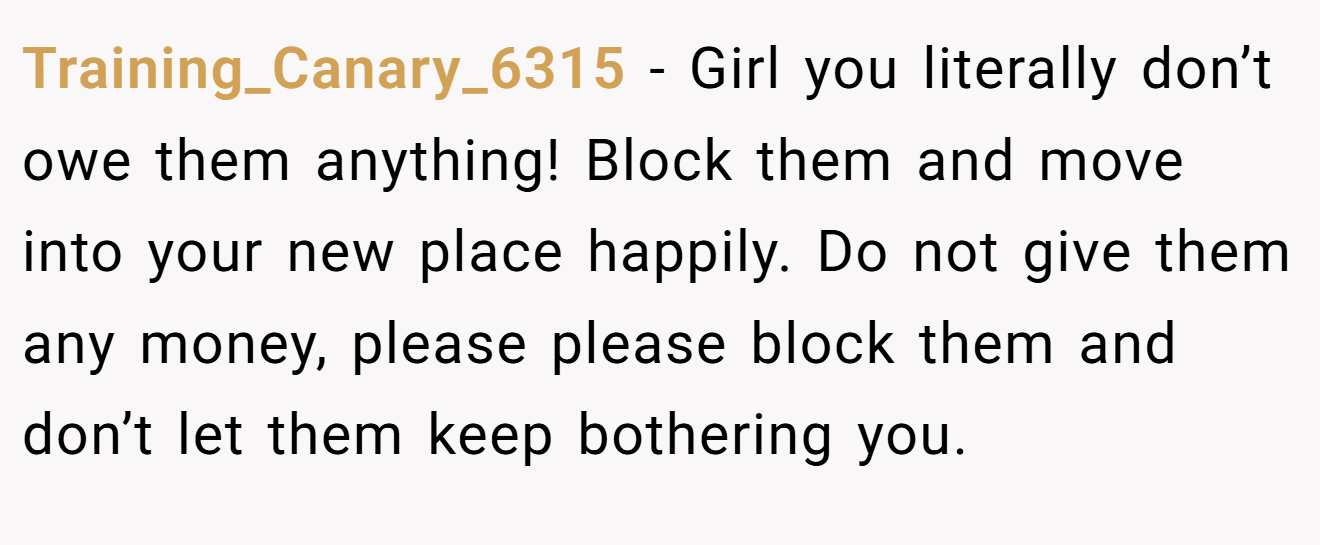 Training_Canary_6315 − Girl you literally don’t owe them anything! Block them and move into your new place happily. Do not give them any money, please please block them and don’t let them keep bothering you.