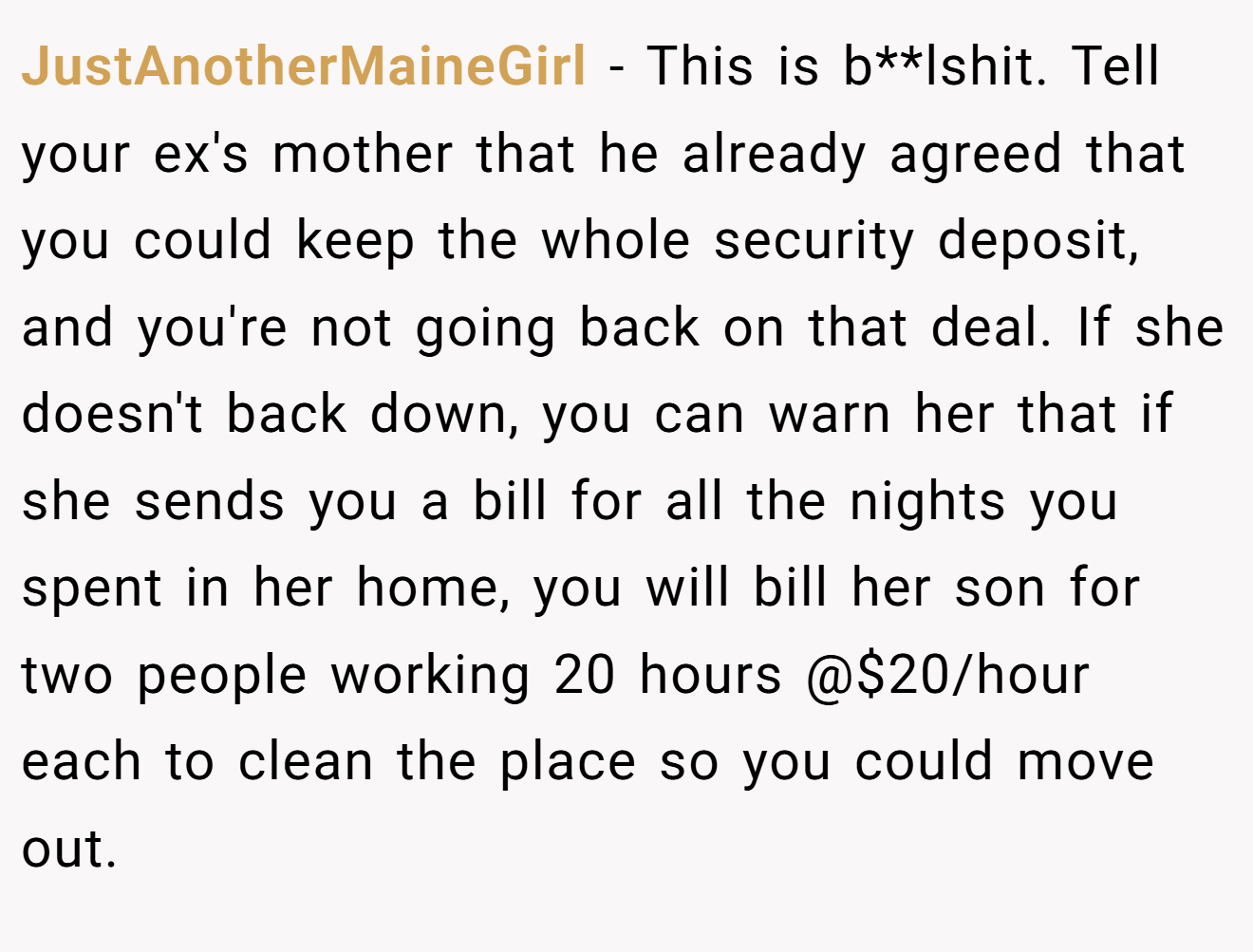 JustAnotherMaineGirl − This is b**lshit. Tell your ex's mother that he already agreed that you could keep the whole security deposit, and you're not going back on that deal. If she doesn't back down, you can warn her that if she sends you a bill for all the nights you spent in her home, you will bill her son for two people working 20 hours @$20/hour each to clean the place so you could move out.