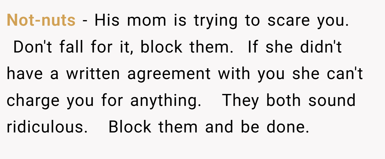 Not-nuts − His mom is trying to scare you.   Don't fall for it, block them.  If she didn't have a written agreement with you she can't charge you for anything.   They both sound ridiculous.   Block them and be done. 