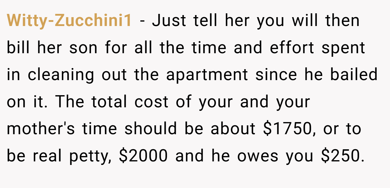 Witty-Zucchini1 − Just tell her you will then bill her son for all the time and effort spent in cleaning out the apartment since he bailed on it. The total cost of your and your mother's time should be about $1750, or to be real petty, $2000 and he owes you $250.