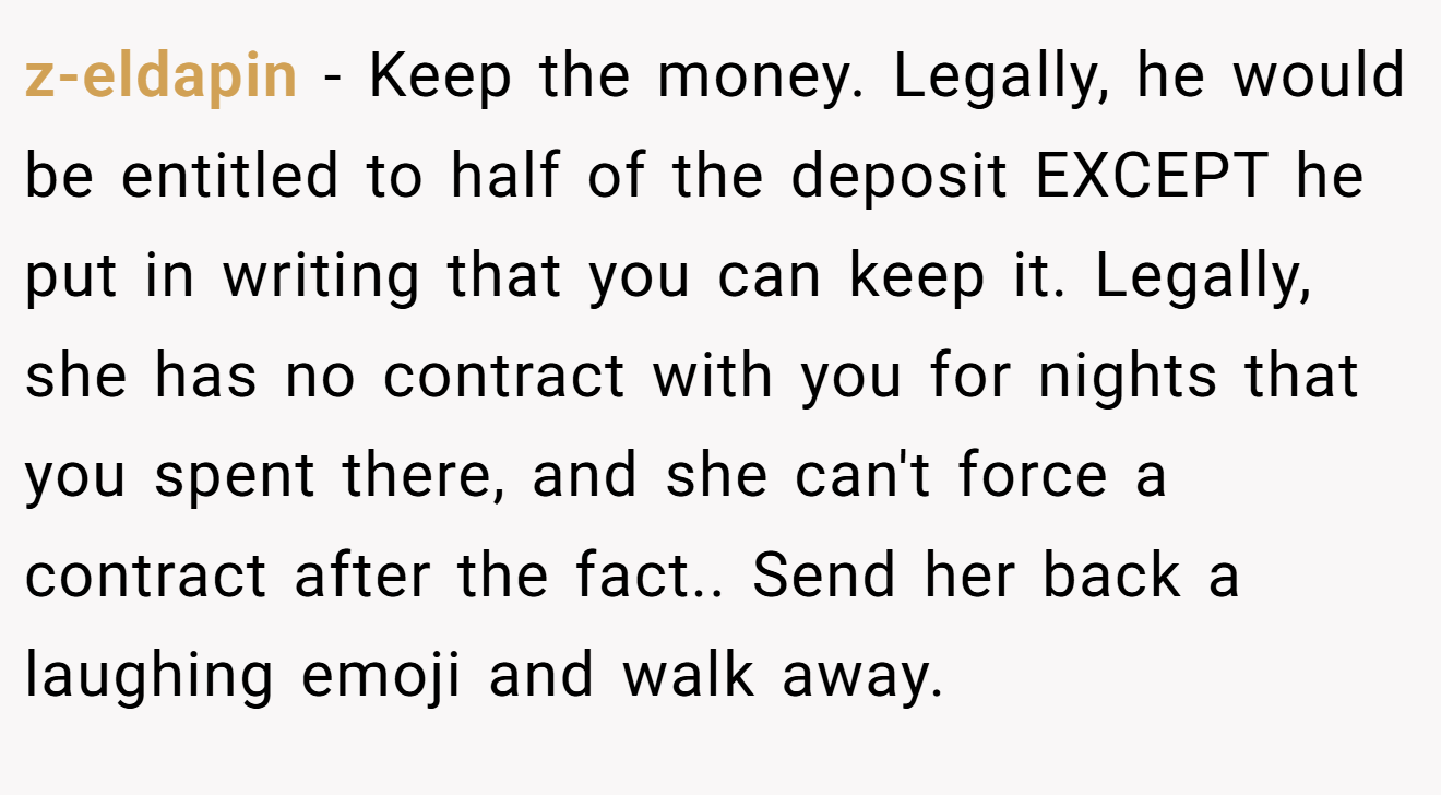 z-eldapin − Keep the money. Legally, he would be entitled to half of the deposit EXCEPT he put in writing that you can keep it. Legally, she has no contract with you for nights that you spent there, and she can't force a contract after the fact.. Send her back a laughing emoji and walk away.