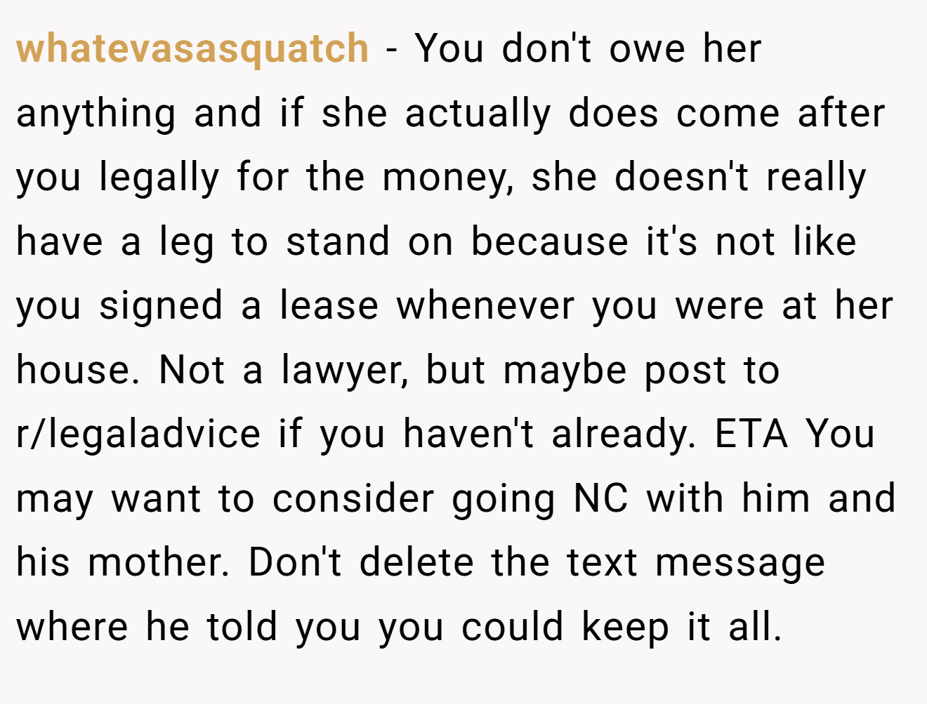 whatevasasquatch − You don't owe her anything and if she actually does come after you legally for the money, she doesn't really have a leg to stand on because it's not like you signed a lease whenever you were at her house. Not a lawyer, but maybe post to r/legaladvice if you haven't already. ETA You may want to consider going NC with him and his mother. Don't delete the text message where he told you you could keep it all.