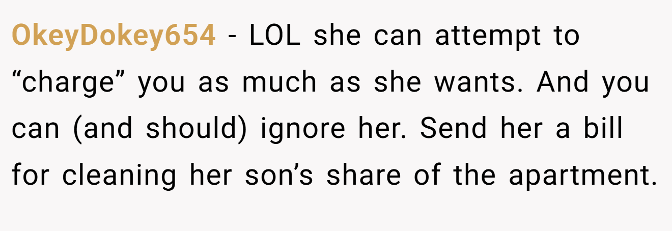 OkeyDokey654 − LOL she can attempt to “charge” you as much as she wants. And you can (and should) ignore her. Send her a bill for cleaning her son’s share of the apartment.