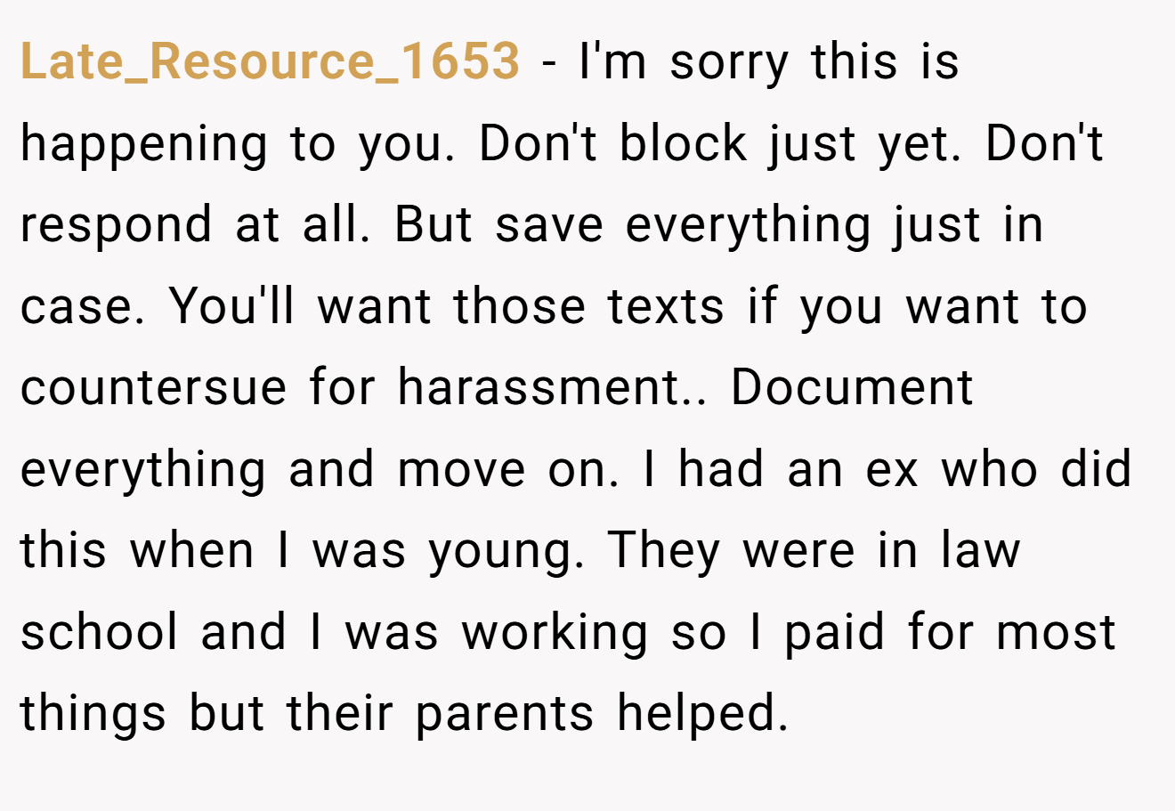 Late_Resource_1653 − I'm sorry this is happening to you. Don't block just yet. Don't respond at all. But save everything just in case. You'll want those texts if you want to countersue for harassment.. Document everything and move on. I had an ex who did this when I was young. They were in law school and I was working so I paid for most things but their parents helped.