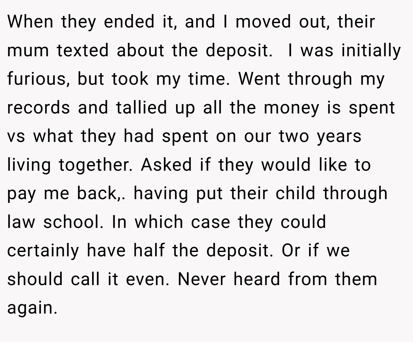 When they ended it, and I moved out, their mum texted about the deposit.  I was initially furious, but took my time. Went through my records and tallied up all the money is spent vs what they had spent on our two years living together. Asked if they would like to pay me back,. having put their child through law school. In which case they could certainly have half the deposit. Or if we should call it even. Never heard from them again.