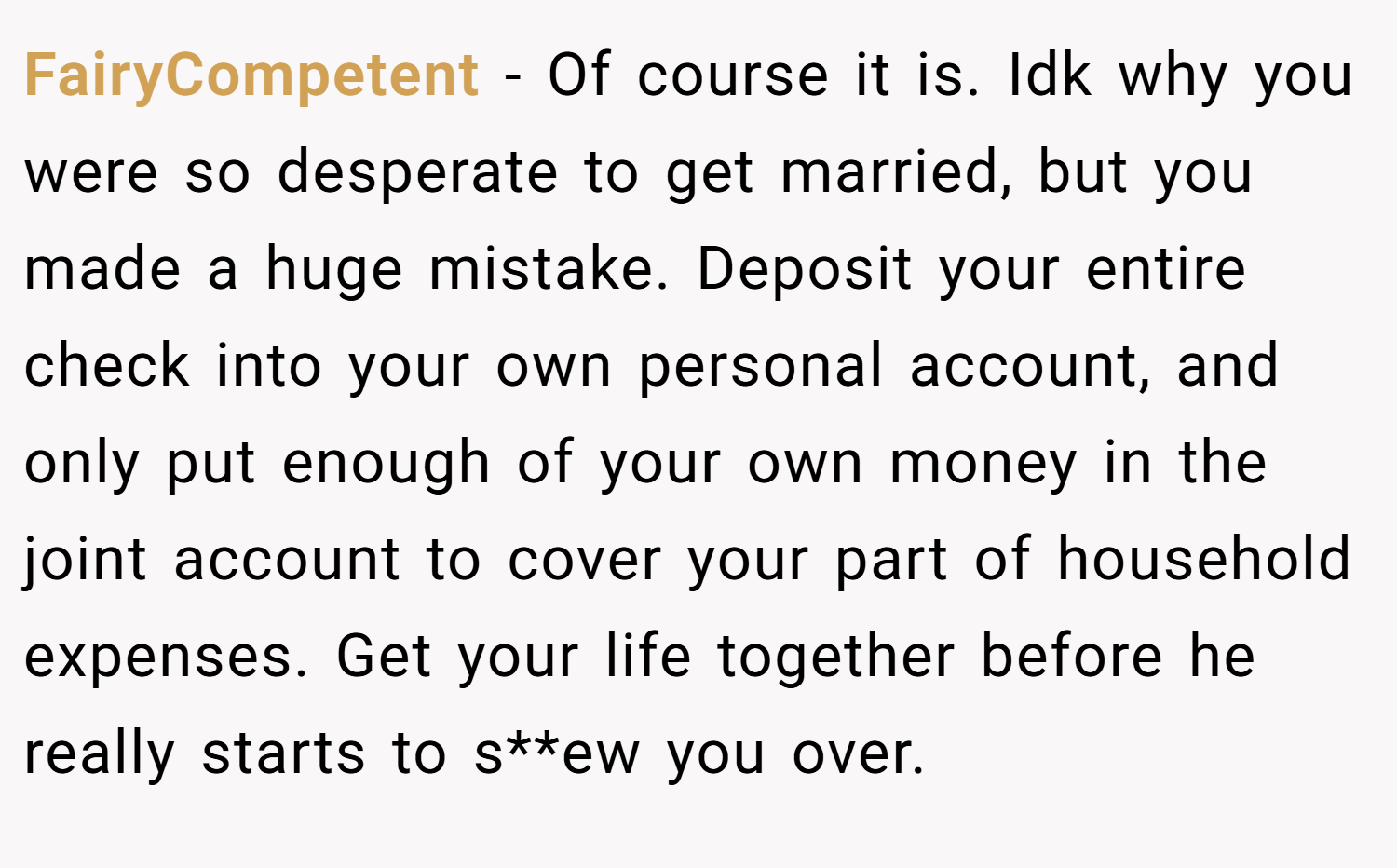 FairyCompetent − Of course it is. Idk why you were so desperate to get married, but you made a huge mistake. Deposit your entire check into your own personal account, and only put enough of your own money in the joint account to cover your part of household expenses. Get your life together before he really starts to s**ew you over. 