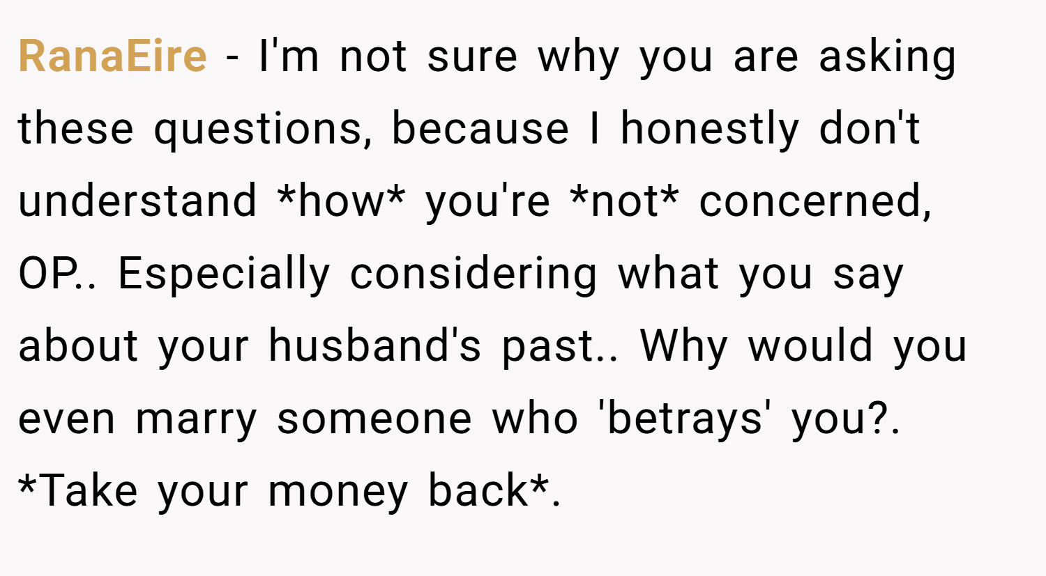 RanaEire − I'm not sure why you are asking these questions, because I honestly don't understand *how* you're *not* concerned, OP.. Especially considering what you say about your husband's past.. Why would you even marry someone who 'betrays' you?. *Take your money back*.