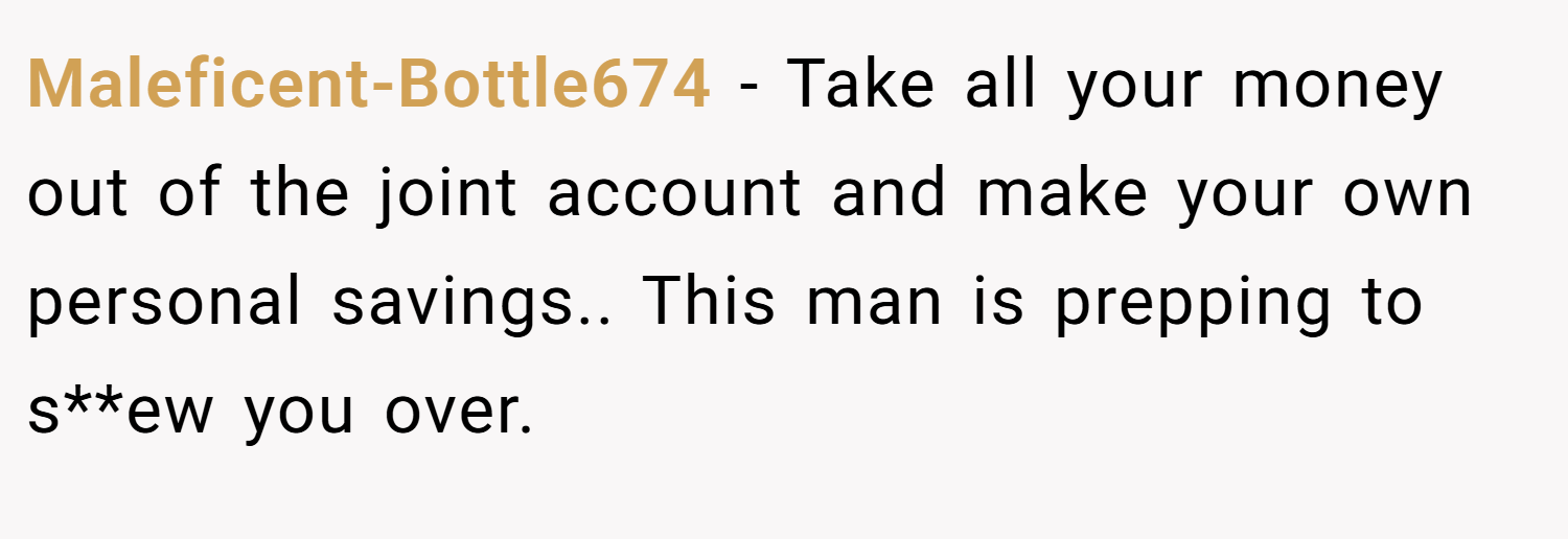 Maleficent-Bottle674 − Take all your money out of the joint account and make your own personal savings.. This man is prepping to s**ew you over.