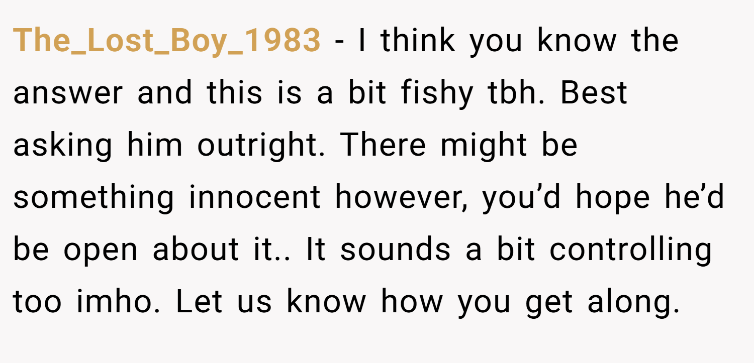 The_Lost_Boy_1983 − I think you know the answer and this is a bit fishy tbh. Best asking him outright. There might be something innocent however, you’d hope he’d be open about it.. It sounds a bit controlling too imho. Let us know how you get along.
