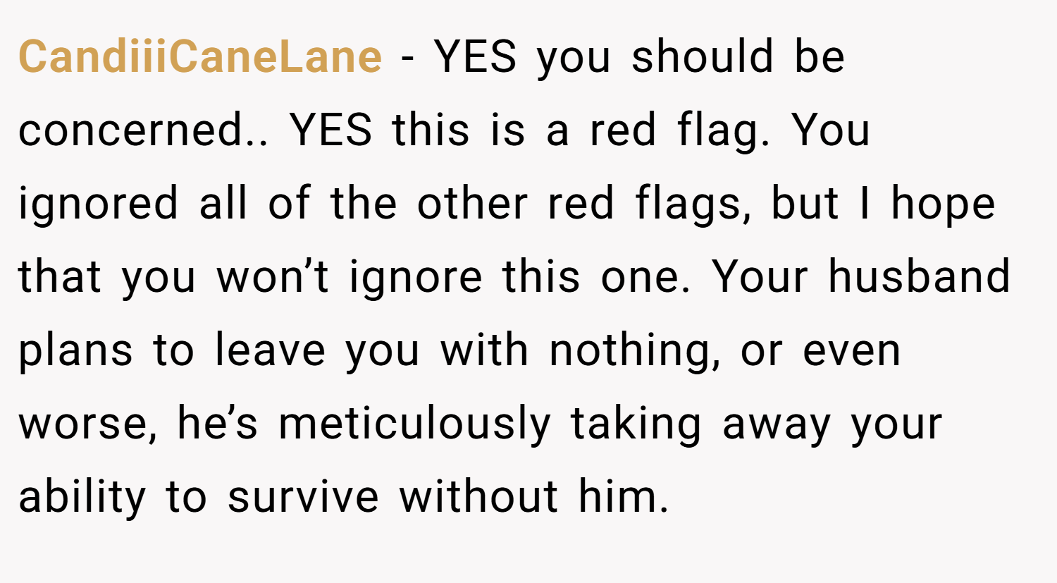 CandiiiCaneLane − YES you should be concerned.. YES this is a red flag. You ignored all of the other red flags, but I hope that you won’t ignore this one. Your husband plans to leave you with nothing, or even worse, he’s meticulously taking away your ability to survive without him.