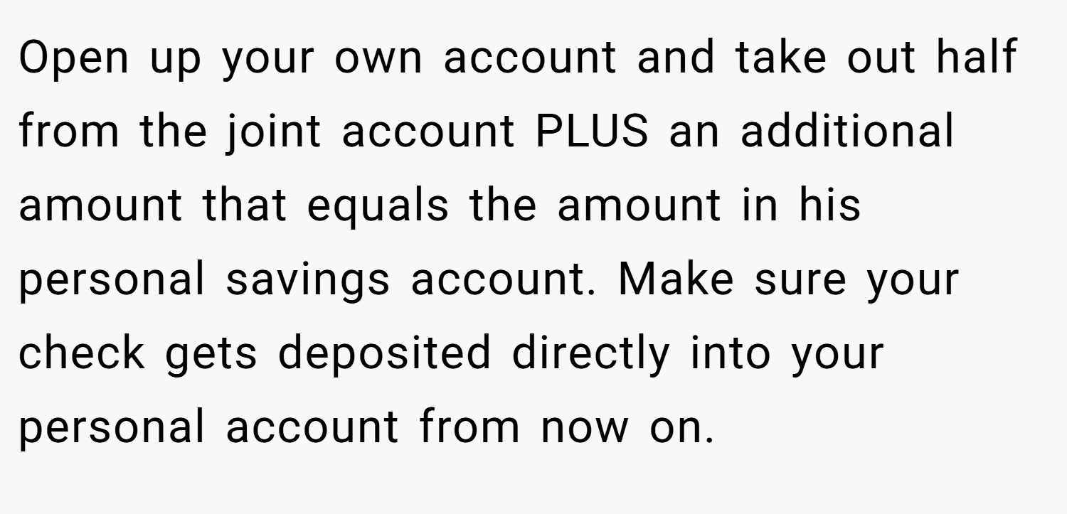Open up your own account and take out half from the joint account PLUS an additional amount that equals the amount in his personal savings account. Make sure your check gets deposited directly into your personal account from now on.