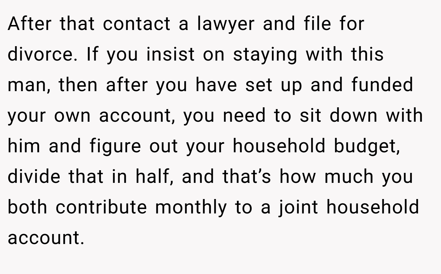 After that contact a lawyer and file for divorce. If you insist on staying with this man, then after you have set up and funded your own account, you need to sit down with him and figure out your household budget, divide that in half, and that’s how much you both contribute monthly to a joint household account.