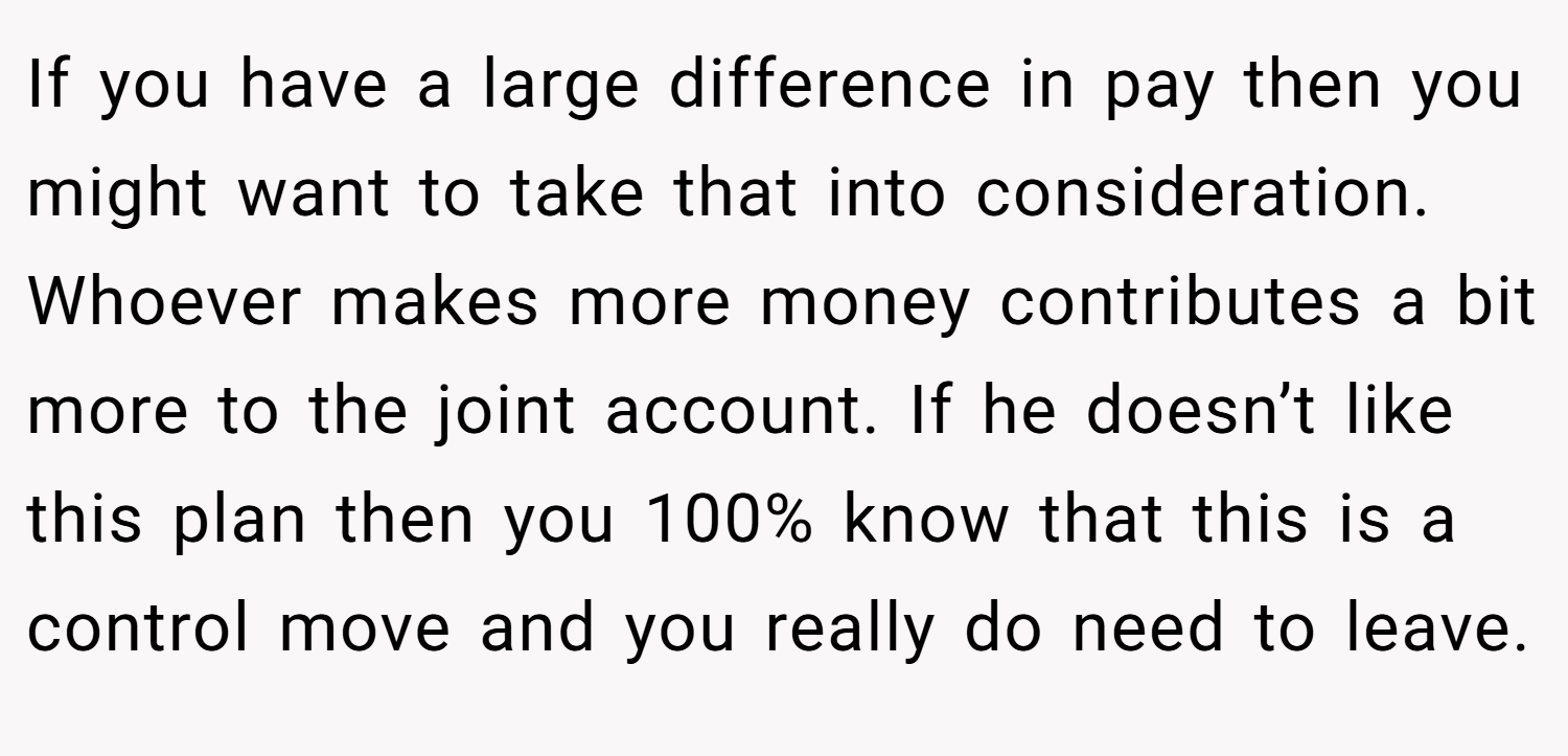 If you have a large difference in pay then you might want to take that into consideration. Whoever makes more money contributes a bit more to the joint account. If he doesn’t like this plan then you 100% know that this is a control move and you really do need to leave.